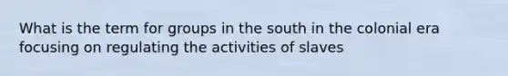 What is the term for groups in the south in the colonial era focusing on regulating the activities of slaves