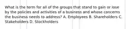 What is the term for all of the groups that stand to gain or lose by the policies and activities of a business and whose concerns the business needs to address? A. Employees B. Shareholders C. Stakeholders D. Stockholders