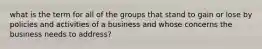 what is the term for all of the groups that stand to gain or lose by policies and activities of a business and whose concerns the business needs to address?