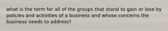 what is the term for all of the groups that stand to gain or lose by policies and activities of a business and whose concerns the business needs to address?