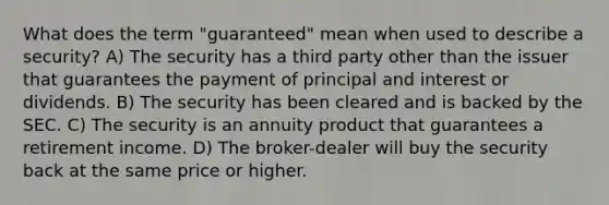 What does the term "guaranteed" mean when used to describe a security? A) The security has a third party other than the issuer that guarantees the payment of principal and interest or dividends. B) The security has been cleared and is backed by the SEC. C) The security is an annuity product that guarantees a retirement income. D) The broker-dealer will buy the security back at the same price or higher.