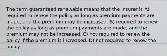 The term guaranteed renewable means that the insurer is A) required to renew the policy as long as premium payments are made, and the premium may be increased. B) required to renew the policy as long as premium payments are made, and the premium may not be increased. C) not required to renew the policy if the premium is increased. D) not required to renew the policy.