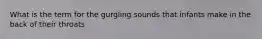 What is the term for the gurgling sounds that infants make in the back of their throats