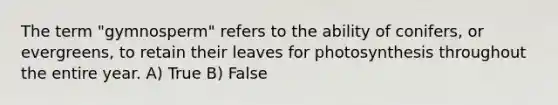 The term "gymnosperm" refers to the ability of conifers, or evergreens, to retain their leaves for photosynthesis throughout the entire year. A) True B) False