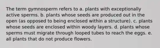 The term gymnosperm refers to a. plants with exceptionally active sperms. b. plants whose seeds are produced out in the open (as opposed to being enclosed within a structure). c. plants whose seeds are enclosed within woody layers. d. plants whose sperms must migrate through looped tubes to reach the eggs. e. all plants that do not produce flowers.