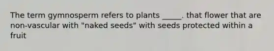 The term gymnosperm refers to plants _____. that flower that are non-vascular with "naked seeds" with seeds protected within a fruit