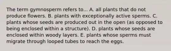 The term gymnosperm refers to... A. all plants that do not produce flowers. B. plants with exceptionally active sperms. C. plants whose seeds are produced out in the open (as opposed to being enclosed within a structure). D. plants whose seeds are enclosed within woody layers. E. plants whose sperms must migrate through looped tubes to reach the eggs.