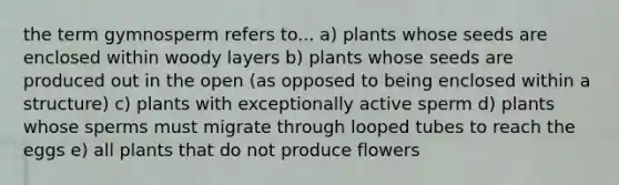 the term gymnosperm refers to... a) plants whose seeds are enclosed within woody layers b) plants whose seeds are produced out in the open (as opposed to being enclosed within a structure) c) plants with exceptionally active sperm d) plants whose sperms must migrate through looped tubes to reach the eggs e) all plants that do not produce flowers