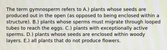 The term gymnosperm refers to A.) plants whose seeds are produced out in the open (as opposed to being enclosed within a structure). B.) plants whose sperms must migrate through looped tubes to reach the eggs. C.) plants with exceptionally active sperms. D.) plants whose seeds are enclosed within woody layers. E.) all plants that do not produce flowers.