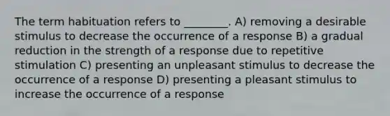 The term habituation refers to ________. A) removing a desirable stimulus to decrease the occurrence of a response B) a gradual reduction in the strength of a response due to repetitive stimulation C) presenting an unpleasant stimulus to decrease the occurrence of a response D) presenting a pleasant stimulus to increase the occurrence of a response