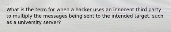 What is the term for when a hacker uses an innocent third party to multiply the messages being sent to the intended target, such as a university server?