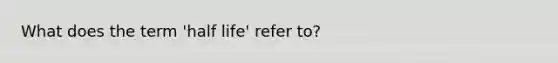 What does the term 'half life' refer to?