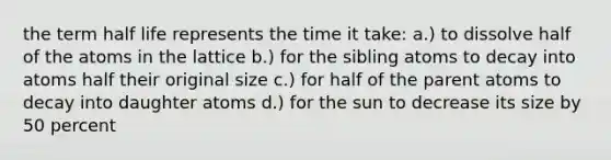 the term half life represents the time it take: a.) to dissolve half of the atoms in the lattice b.) for the sibling atoms to decay into atoms half their original size c.) for half of the parent atoms to decay into daughter atoms d.) for the sun to decrease its size by 50 percent