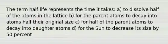 The term half life represents the time it takes: a) to dissolve half of the atoms in the lattice b) for the parent atoms to decay into atoms half their original size c) for half of the parent atoms to decay into daughter atoms d) for the Sun to decrease its size by 50 percent