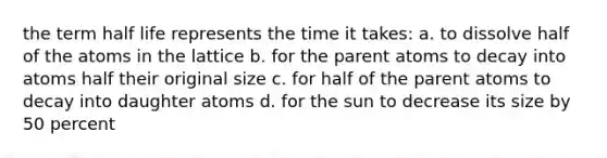 the term half life represents the time it takes: a. to dissolve half of the atoms in the lattice b. for the parent atoms to decay into atoms half their original size c. for half of the parent atoms to decay into daughter atoms d. for the sun to decrease its size by 50 percent