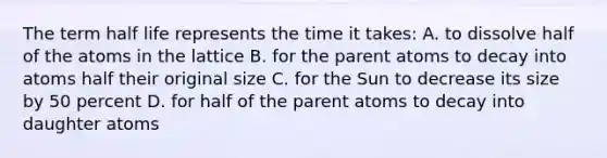 The term half life represents the time it takes: A. to dissolve half of the atoms in the lattice B. for the parent atoms to decay into atoms half their original size C. for the Sun to decrease its size by 50 percent D. for half of the parent atoms to decay into daughter atoms