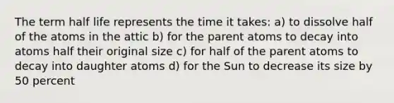 The term half life represents the time it takes: a) to dissolve half of the atoms in the attic b) for the parent atoms to decay into atoms half their original size c) for half of the parent atoms to decay into daughter atoms d) for the Sun to decrease its size by 50 percent