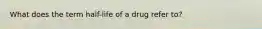 What does the term half-life of a drug refer to?