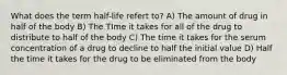 What does the term half-life refert to? A) The amount of drug in half of the body B) The TIme it takes for all of the drug to distribute to half of the body C) The time it takes for the serum concentration of a drug to decline to half the initial value D) Half the time it takes for the drug to be eliminated from the body