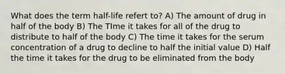 What does the term half-life refert to? A) The amount of drug in half of the body B) The TIme it takes for all of the drug to distribute to half of the body C) The time it takes for the serum concentration of a drug to decline to half the initial value D) Half the time it takes for the drug to be eliminated from the body