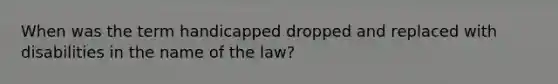 When was the term handicapped dropped and replaced with disabilities in the name of the law?