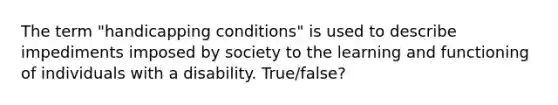 The term "handicapping conditions" is used to describe impediments imposed by society to the learning and functioning of individuals with a disability. True/false?