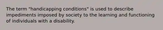 The term "handicapping conditions" is used to describe impediments imposed by society to the learning and functioning of individuals with a disability.