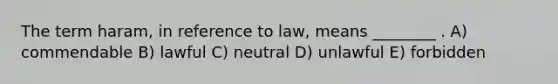 The term haram, in reference to law, means ________ . A) commendable B) lawful C) neutral D) unlawful E) forbidden