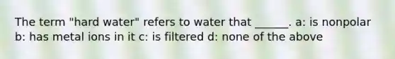 The term "hard water" refers to water that ______. a: is nonpolar b: has metal ions in it c: is filtered d: none of the above