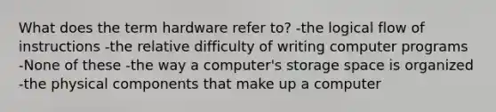 What does the term hardware refer to? -the logical flow of instructions -the relative difficulty of writing computer programs -None of these -the way a computer's storage space is organized -the physical components that make up a computer