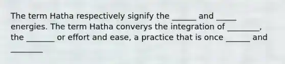 The term Hatha respectively signify the ______ and _____ energies. The term Hatha converys the integration of ________, the _______ or effort and ease, a practice that is once ______ and ________