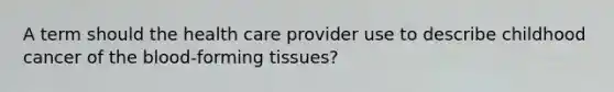 A term should the health care provider use to describe childhood cancer of the blood-forming tissues?