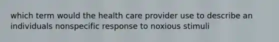 which term would the health care provider use to describe an individuals nonspecific response to noxious stimuli