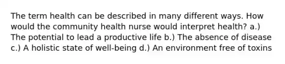 The term health can be described in many different ways. How would the community health nurse would interpret health? a.) The potential to lead a productive life b.) The absence of disease c.) A holistic state of well-being d.) An environment free of toxins