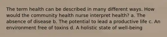 The term health can be described in many different ways. How would the community health nurse interpret health? a. The absence of disease b. The potential to lead a productive life c. An environment free of toxins d. A holistic state of well-being