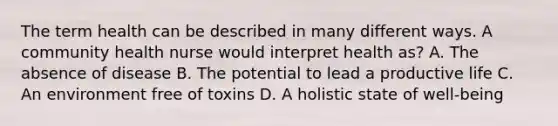 The term health can be described in many different ways. A community health nurse would interpret health as? A. The absence of disease B. The potential to lead a productive life C. An environment free of toxins D. A holistic state of well-being
