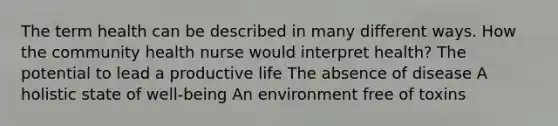 The term health can be described in many different ways. How the community health nurse would interpret health? The potential to lead a productive life The absence of disease A holistic state of well-being An environment free of toxins