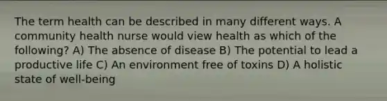 The term health can be described in many different ways. A community health nurse would view health as which of the following? A) The absence of disease B) The potential to lead a productive life C) An environment free of toxins D) A holistic state of well-being