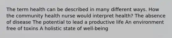 The term health can be described in many different ways. How the community health nurse would interpret health? The absence of disease The potential to lead a productive life An environment free of toxins A holistic state of well-being