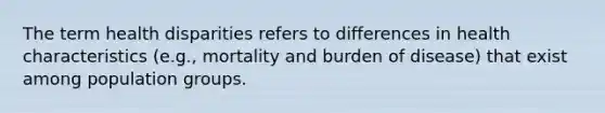 The term health disparities refers to differences in health characteristics (e.g., mortality and burden of disease) that exist among population groups.