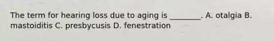 The term for hearing loss due to aging is​ ________. A. otalgia B. mastoiditis C. presbycusis D. fenestration