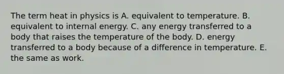 The term heat in physics is A. equivalent to temperature. B. equivalent to internal energy. C. any energy transferred to a body that raises the temperature of the body. D. energy transferred to a body because of a difference in temperature. E. the same as work.