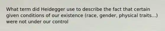 What term did Heidegger use to describe the fact that certain given conditions of our existence (race, gender, physical traits...) were not under our control