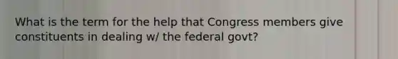 What is the term for the help that Congress members give constituents in dealing w/ the federal govt?