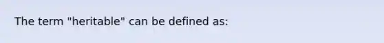 The term "heritable" can be defined as: