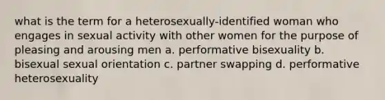 what is the term for a heterosexually-identified woman who engages in sexual activity with other women for the purpose of pleasing and arousing men a. performative bisexuality b. bisexual sexual orientation c. partner swapping d. performative heterosexuality