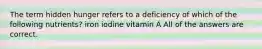 The term hidden hunger refers to a deficiency of which of the following nutrients? iron iodine vitamin A All of the answers are correct.