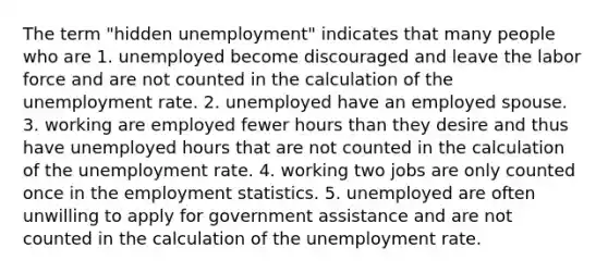 The term "hidden unemployment" indicates that many people who are 1. unemployed become discouraged and leave the labor force and are not counted in the calculation of the unemployment rate. 2. unemployed have an employed spouse. 3. working are employed fewer hours than they desire and thus have unemployed hours that are not counted in the calculation of the unemployment rate. 4. working two jobs are only counted once in the employment statistics. 5. unemployed are often unwilling to apply for government assistance and are not counted in the calculation of the unemployment rate.