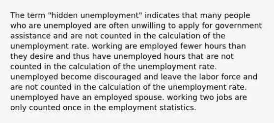 The term "hidden unemployment" indicates that many people who are unemployed are often unwilling to apply for government assistance and are not counted in the calculation of the unemployment rate. working are employed fewer hours than they desire and thus have unemployed hours that are not counted in the calculation of the unemployment rate. unemployed become discouraged and leave the labor force and are not counted in the calculation of the unemployment rate. unemployed have an employed spouse. working two jobs are only counted once in the employment statistics.