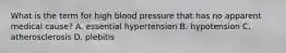 What is the term for high blood pressure that has no apparent medical cause? A. essential hypertension B. hypotension C. atherosclerosis D. plebitis